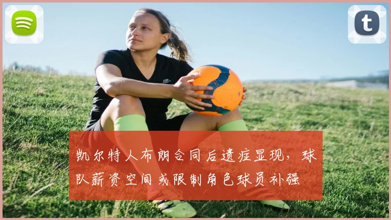 凯尔特人布朗合同后遗症显现，球队薪资空间或限制角色球员补强