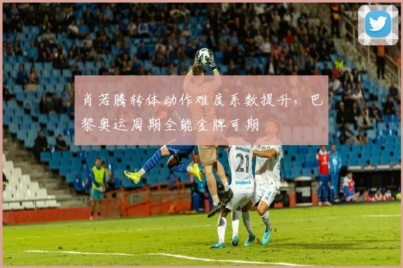 肖若腾转体动作难度系数提升，巴黎奥运周期全能金牌可期