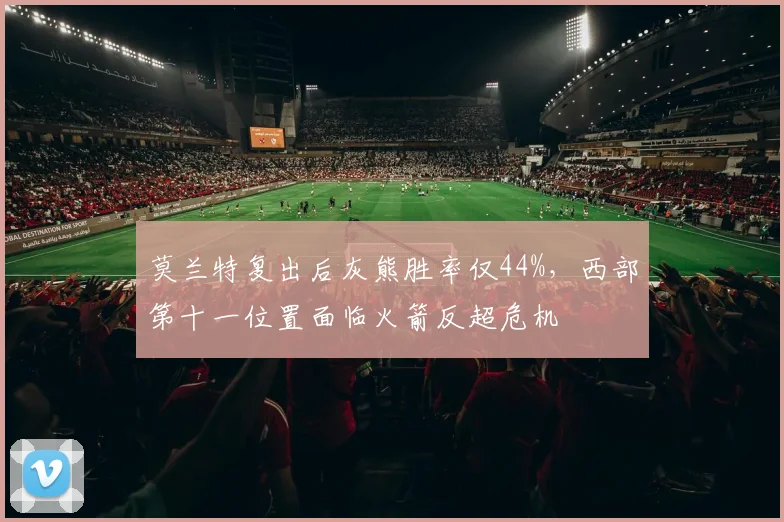 莫兰特复出后灰熊胜率仅44%，西部第十一位置面临火箭反超危机